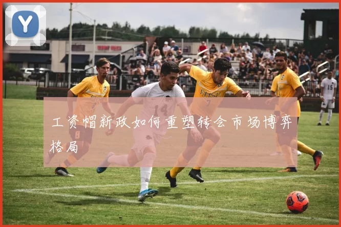 工资帽新政如何重塑转会市场博弈格局