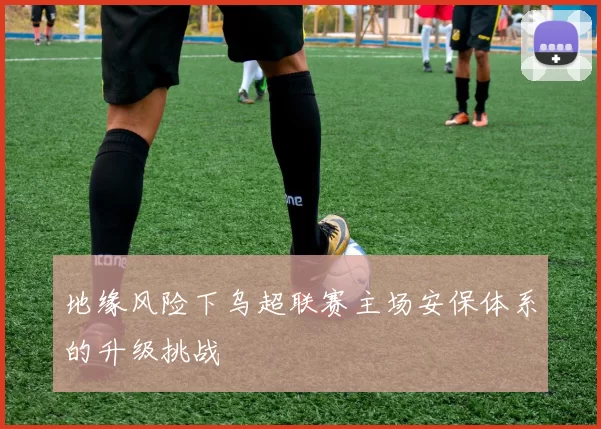 地缘风险下乌超联赛主场安保体系的升级挑战