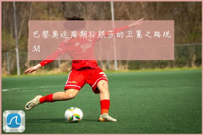 巴黎奥运周期孙颖莎的卫冕之路规划