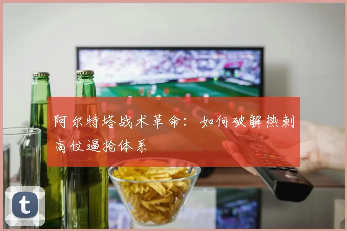 阿尔特塔战术革命：如何破解热刺高位逼抢体系