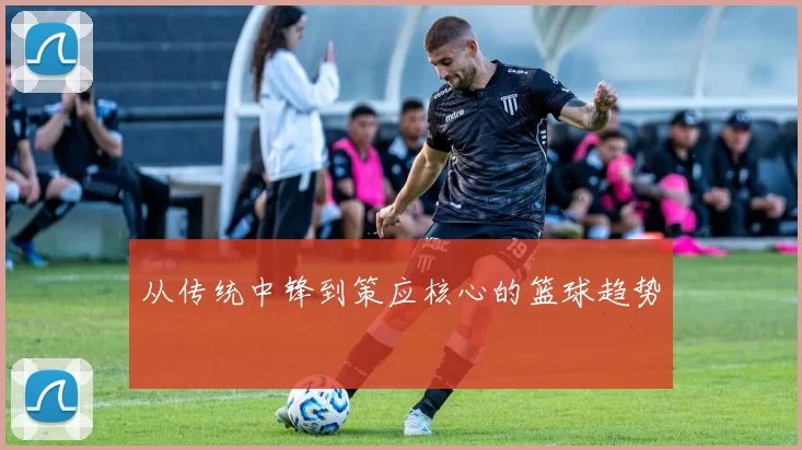 从传统中锋到策应核心的篮球趋势