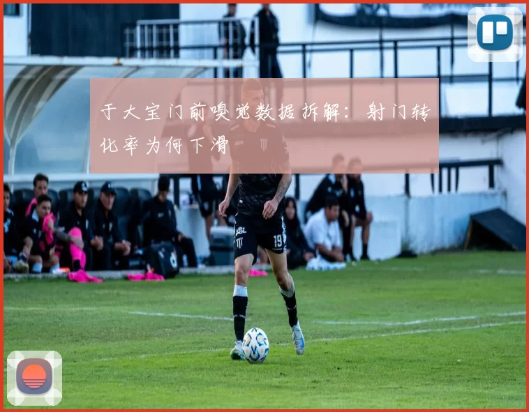 于大宝门前嗅觉数据拆解：射门转化率为何下滑