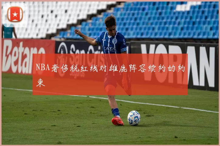 NBA奢侈税红线对雄鹿阵容续约的约束
