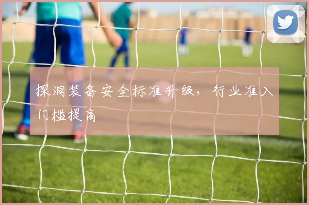 探洞装备安全标准升级，行业准入门槛提高